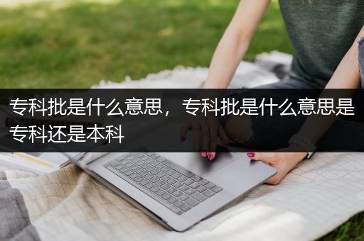 专科批是什么意思，专科批是什么意思是专科还是本科